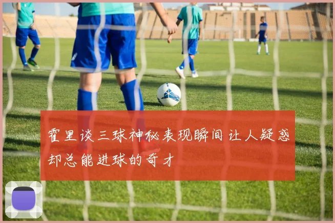 霍里谈三球神秘表现瞬间让人疑惑却总能进球的奇才