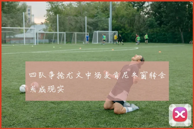 四队争抢尤文中场麦肯尼冬窗转会或成现实