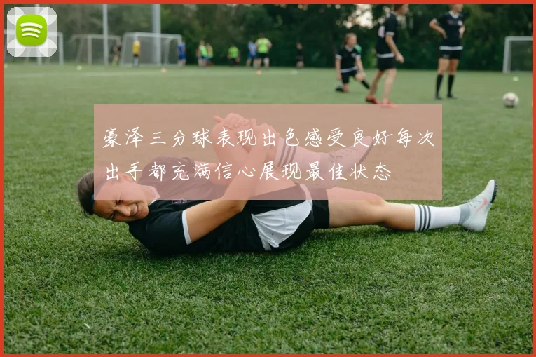 豪泽三分球表现出色感受良好每次出手都充满信心展现最佳状态