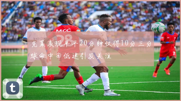 克莱表现平平20分钟仅得10分三分球命中率低迷引发关注
