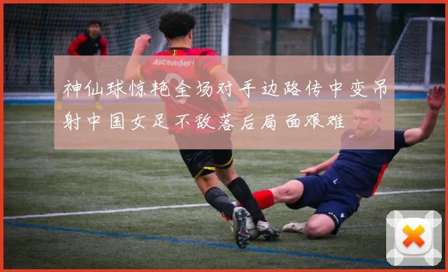 神仙球惊艳全场对手边路传中变吊射中国女足不敌落后局面艰难