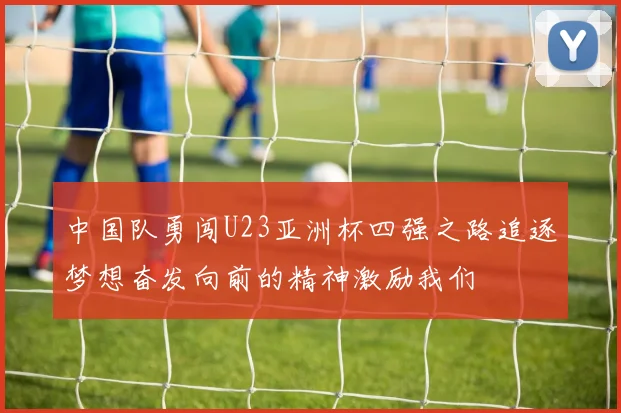 中国队勇闯U23亚洲杯四强之路追逐梦想奋发向前的精神激励我们