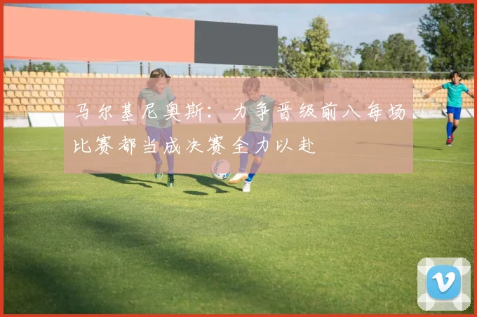 马尔基尼奥斯：力争晋级前八每场比赛都当成决赛全力以赴