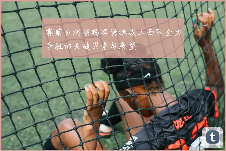 赛前分析明晚客场挑战山西队全力争胜的关键因素与展望