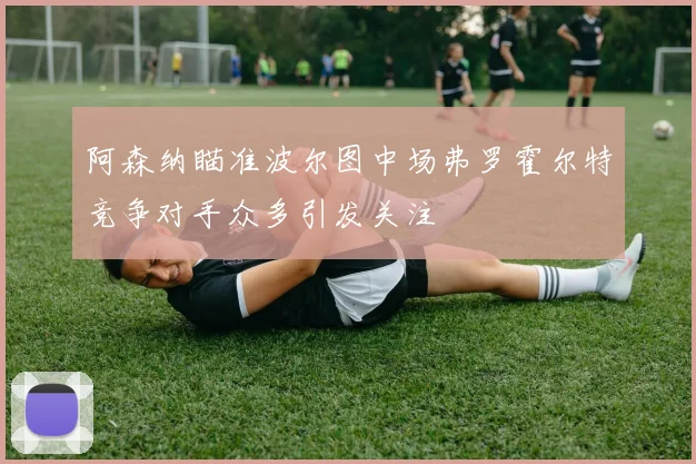 阿森纳瞄准波尔图中场弗罗霍尔特竞争对手众多引发关注