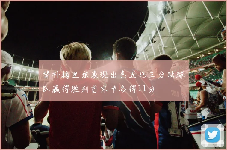替补梅里尔表现出色五记三分助球队赢得胜利首末节各得11分