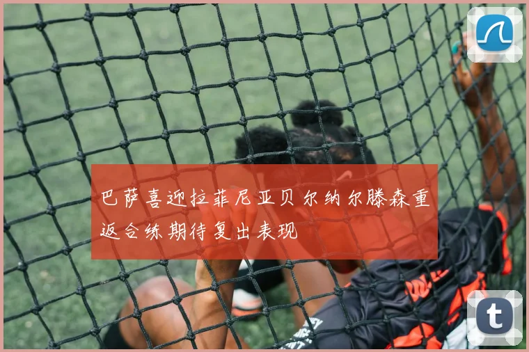 巴萨喜迎拉菲尼亚贝尔纳尔滕森重返合练期待复出表现