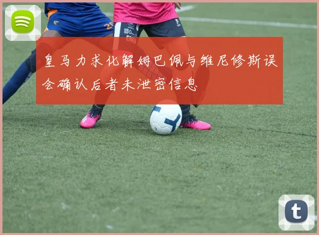 皇马力求化解姆巴佩与维尼修斯误会确认后者未泄密信息