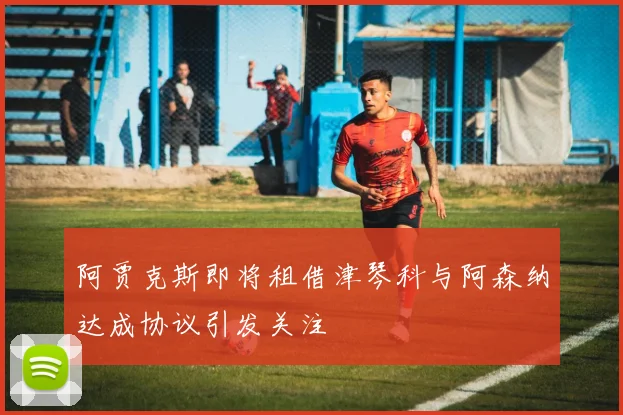 阿贾克斯即将租借津琴科与阿森纳达成协议引发关注
