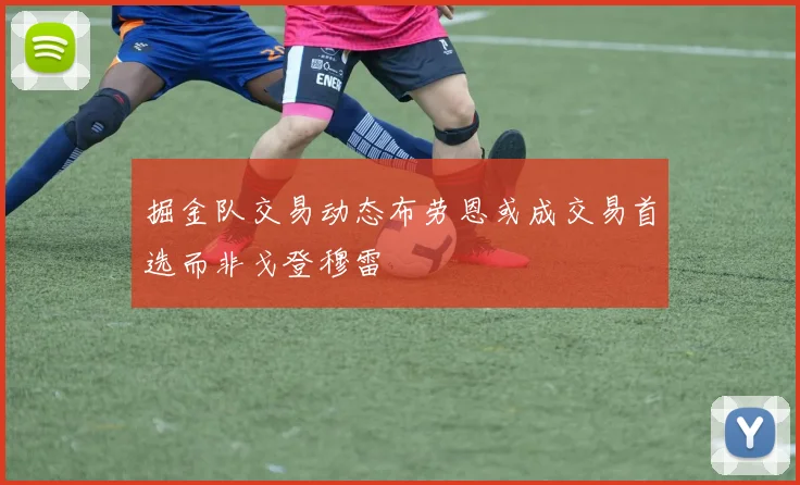 掘金队交易动态布劳恩或成交易首选而非戈登穆雷